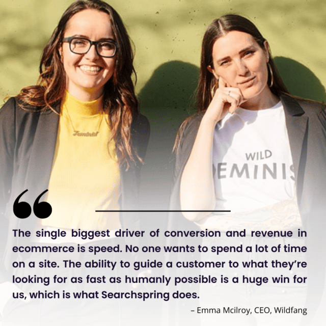 Quote: “The single biggest driver of conversion and revenue in ecommerce is speed. No one wants to spend a lot of time on a site. The ability to guide a customer to what they’re looking for as fast as humanly possible is a huge win for us, which is what Searchspring does.”– Emma Mcilroy, CEO, Wildfang Wildfang CEO's and Founders, two women in front of green wall smiling