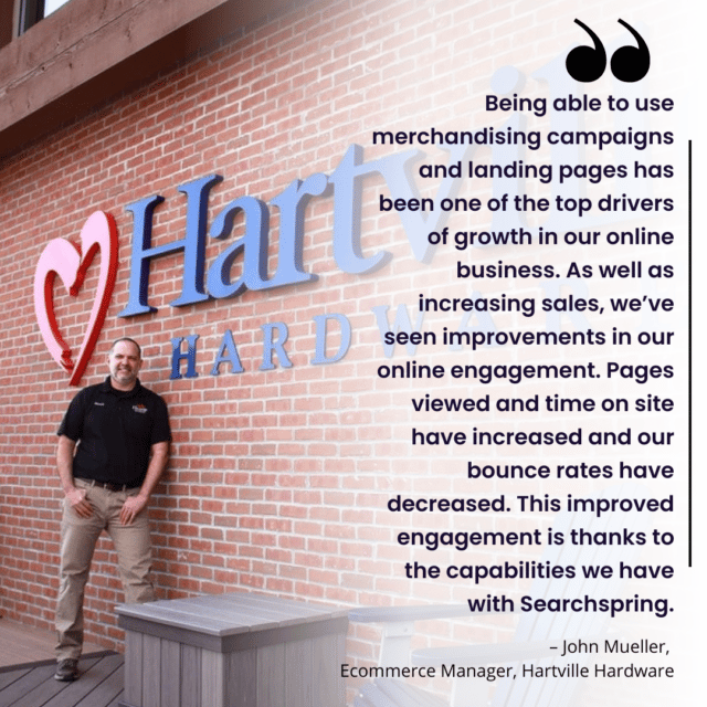 “Being able to use merchandising campaigns and landing pages has been one of the top drivers of growth in our online business. As well as increasing sales, we’ve seen improvements in our online engagement. Pages viewed and time on site have increased and our bounce rates have decreased. This improved engagement is thanks to the capabilities we have with Searchspring.” – John Mueller, Ecommerce Manager, Hartville Hardware John standing against brick wall smiling with "Hartville Hardware" signage behind him